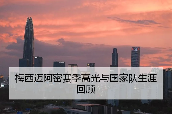 梅西迈阿密赛季高光与国家队生涯回顾