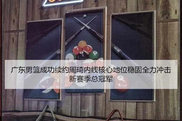 广东男篮成功续约周琦内线核心地位稳固全力冲击新赛季总冠军