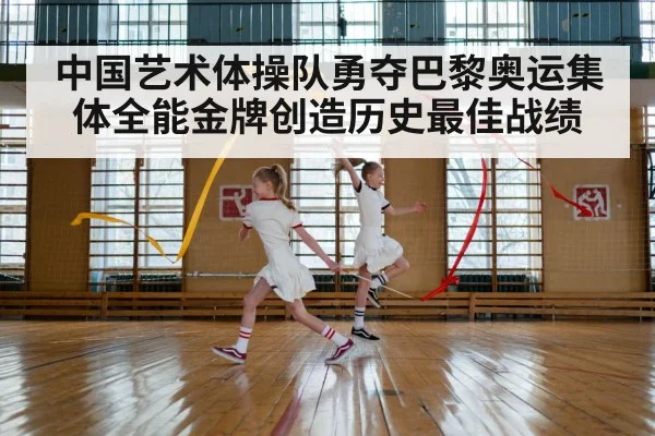 中国艺术体操队勇夺巴黎奥运集体全能金牌创造历史最佳战绩